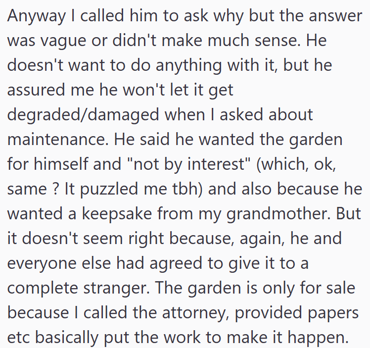 Anyway I called him to ask why but the answer was vague or didn't make much sense. He doesn't want to do anything with it, but he assured me he won't let it get degraded/damaged when I asked about maintenance. He said he wanted the garden for himself and "not by interest" (which, ok, same? It puzzled me tbh) and also because he wanted a keepsake from my grandmother. But it doesn't seem right because, again, he and everyone else had agreed to give it to a complete stranger. The garden is only for
