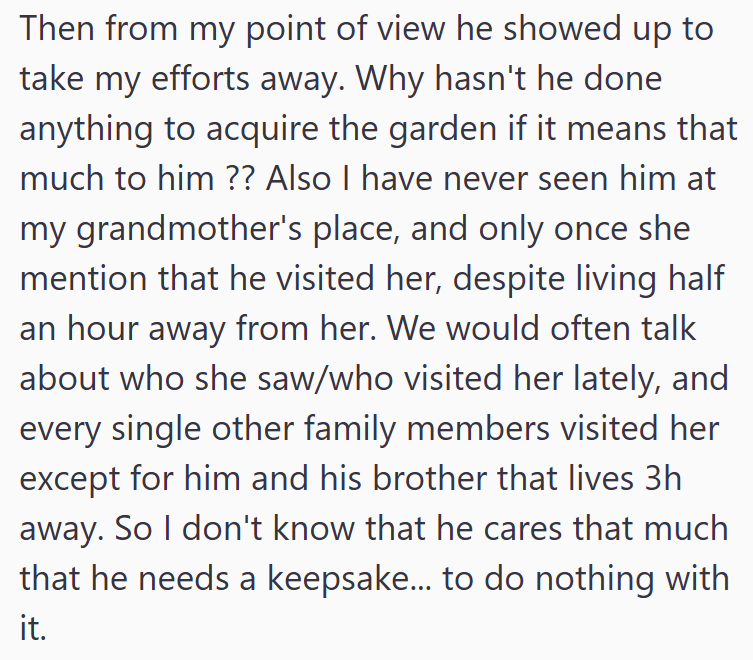 Then from my point of view he showed up to take my efforts away. Why hasn't he done anything to acquire the garden if it means that much to him?? Also I have never seen him at my grandmother's place, and only once she mention that he visited her, despite living half an hour away from her. We would often talk about who she saw/who visited her lately, and every single other family members visited her except for him and his brother that lives 3h away. So I don't know that he cares that much that he