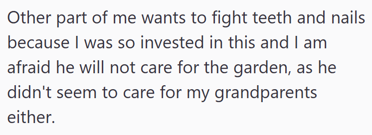 Other part of me wants to fight teeth and nails because I was so invested in this and I am afraid he will not care for the garden, as he didn't seem to care for my grandparents either.