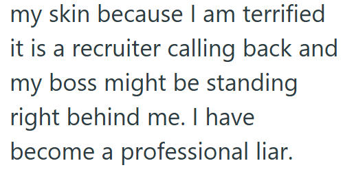 my skin because I am terrified it is a recruiter calling back and my boss might be standing right behind me. I have become a professional liar.