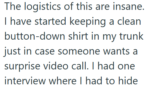 The logistics of this are insane. I have started keeping a clean button-down shirt in my trunk just in case someone wants a surprise video call. I had one interview where I had to hide