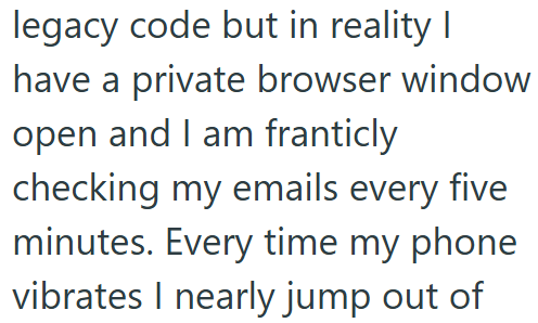 legacy code but in reality I have a private browser window open and I am franticly checking my emails every five minutes. Every time my phone vibrates I nearly jump out of