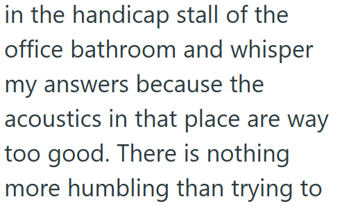 in the handicap stall of the office bathroom and whisper my answers because the acoustics in that place are way too good. There is nothing more humbling than trying to