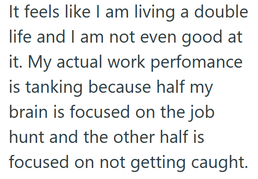 It feels like I am living a double life and I am not even good at it. My actual work perfomance is tanking because half my brain is focused on the job hunt and the other half is focused on not getting caught.