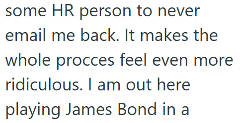 some HR person to never email me back. It makes the whole procces feel even more ridiculous. I am out here playing James Bond in a