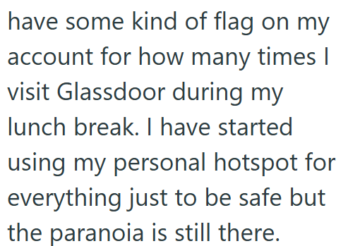 have some kind of flag on my account for how many times I visit Glassdoor during my lunch break. I have started using my personal hotspot for everything just to be safe but the paranoia is still there.