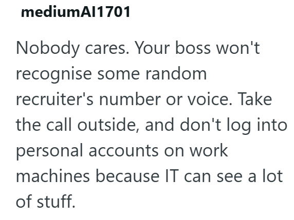 mediumAl1701 Nobody cares. Your boss won't recognise some random recruiter's number or voice. Take the call outside, and don't log into personal accounts on work machines because IT can see a lot of stuff.