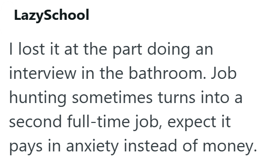 LazySchool I lost it at the part doing an interview in the bathroom. Job hunting sometimes turns into a second full-time job, expect it pays in anxiety instead of money.