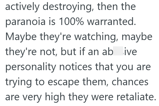 actively destroying, then the paranoia is 100% warranted. Maybe they're watching, maybe they're not, but if an ab ive personality notices that you are trying to escape them, chances are very high they were retaliate.