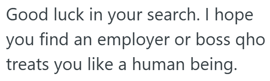 Good luck in your search. I hope you find an employer or boss qho treats you like a human being.