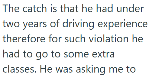 The catch is that he had under two years of driving experience therefore for such violation he had to go to some extra classes. He was asking me to