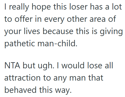 I really hope this loser has a lot to offer in every other area of your lives because this is giving pathetic man-child. NTA but ugh. I would lose all attraction to any man that behaved this way.