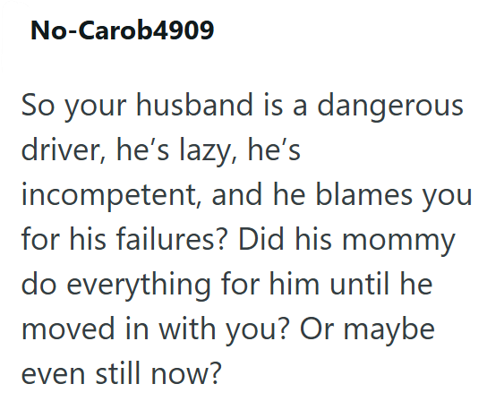 No-Carob4909 So your husband is a dangerous driver, he's lazy, he's incompetent, and he blames you for his failures? Did his mommy do everything for him until he moved in with you? Or maybe even still now?