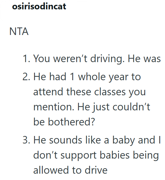 osirisodincat NTA 1. You weren't driving. He was 2. He had 1 whole year to attend these classes you mention. He just couldn't be bothered? 3. He sounds like a baby and I don't support babies being allowed to drive