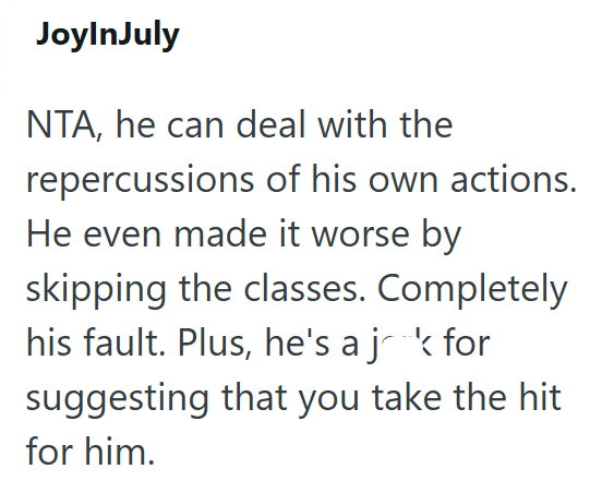 JoyInJuly NTA, he can deal with the repercussions of his own actions. He even made it worse by skipping the classes. Completely his fault. Plus, he's a jak for suggesting that you take the hit for him.