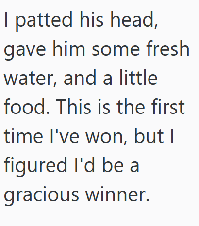 I patted his head, gave him some fresh water, and a little food. This is the first time I've won, but I figured I'd be a gracious winner.