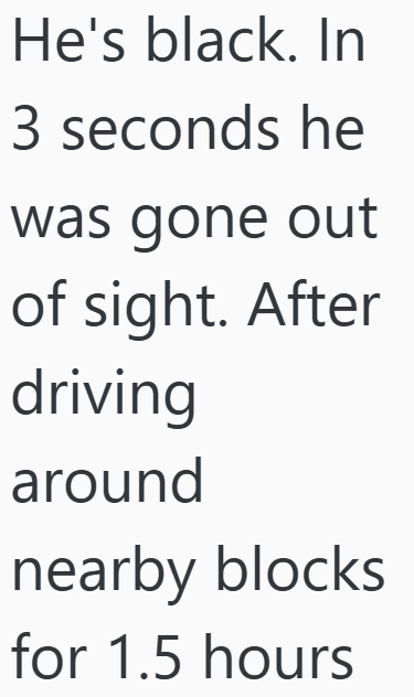 He's black. In 3 seconds he was gone out of sight. After driving around nearby blocks for 1.5 hours