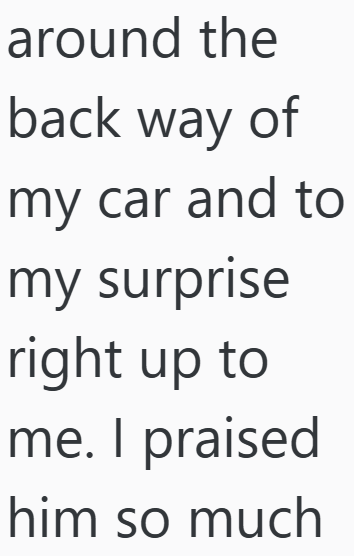 around the back way of my car and to my surprise right up to me. I praised him so much