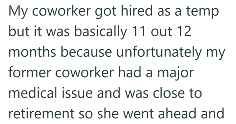 My coworker got hired as a temp but it was basically 11 out 12 months because unfortunately my former coworker had a major medical issue and was close to retirement so she went ahead and