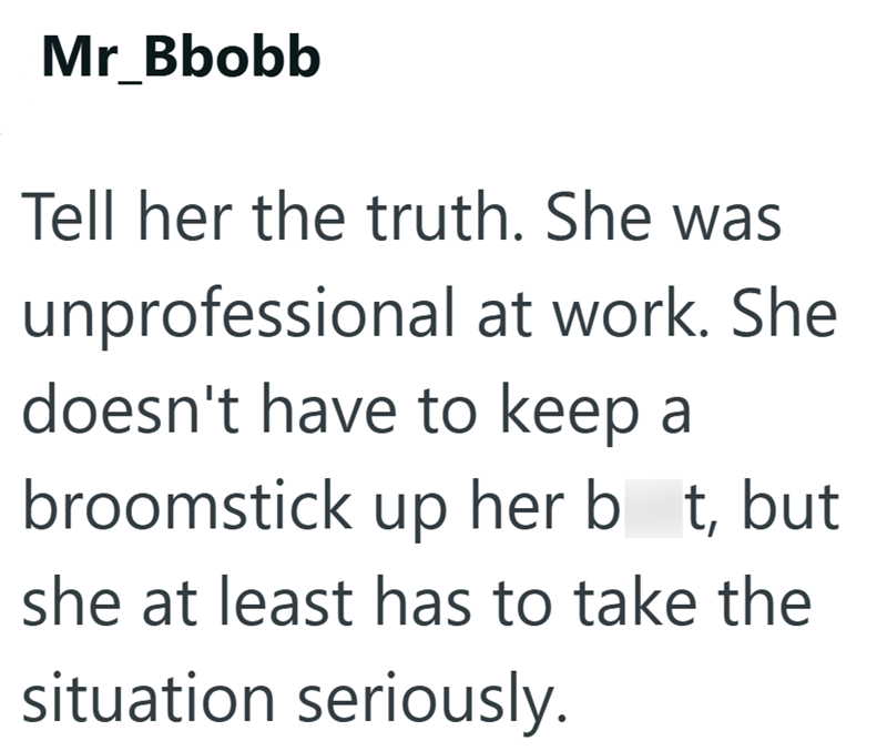 Mr Bbobb Tell her the truth. She was unprofessional at work. She doesn't have to keep a broomstick up her bt, but she at least has to take the situation seriously.
