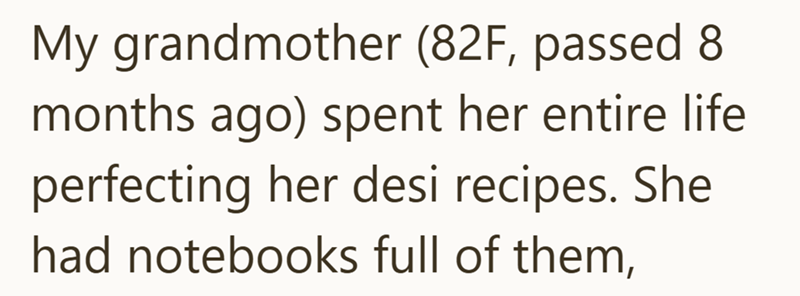 My grandmother (82F, passed 8 months ago) spent her entire life perfecting her desi recipes. She had notebooks full of them,