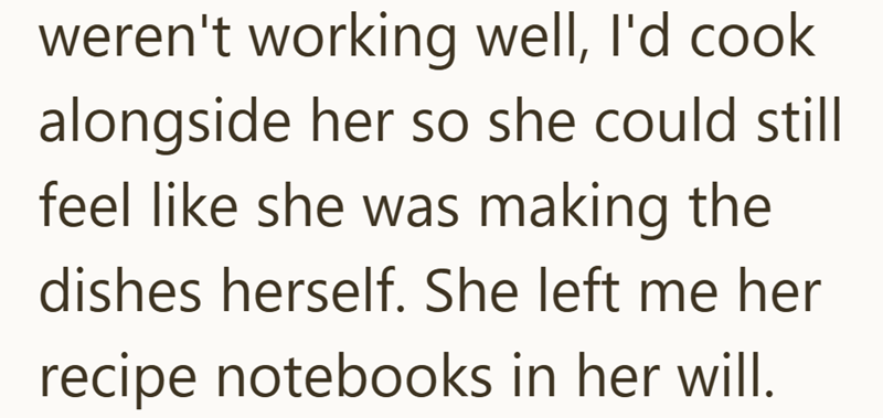 weren't working well, I'd cook alongside her so she could still feel like she was making the dishes herself. She left me her recipe notebooks in her will.