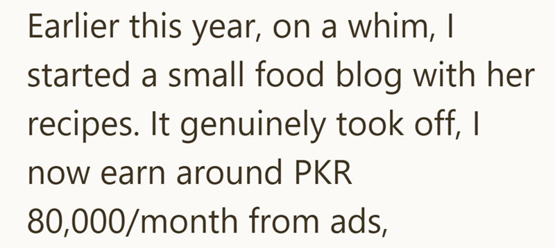 Earlier this year, on a whim, I started a small food blog with her recipes. It genuinely took off, I now earn around PKR 80,000/month from ads,