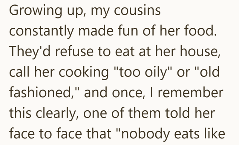 Growing up, my cousins. constantly made fun of her food. They'd refuse to eat at her house, call her cooking "too oily" or "old fashioned," and once, I remember this clearly, one of them told her face to face that "nobody eats like