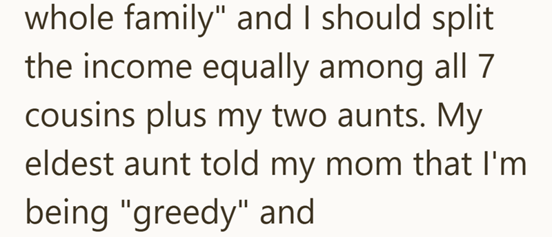 whole family" and I should split the income equally among all 7 cousins plus my two aunts. My eldest aunt told my mom that I'm being "greedy" and