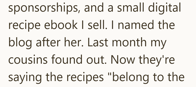 sponsorships, and a small digital recipe ebook I sell. I named the blog after her. Last month my cousins found out. Now they're saying the recipes "belong to the
