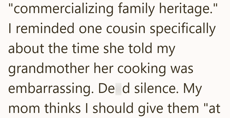 "commercializing family heritage." I reminded one cousin specifically about the time she told my grandmother her cooking was embarrassing. De d silence. My mom thinks I should give them "at