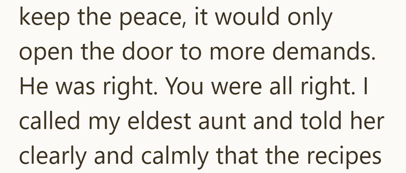 keep the peace, it would only open the door to more demands. He was right. You were all right. I called my eldest aunt and told her clearly and calmly that the recipes