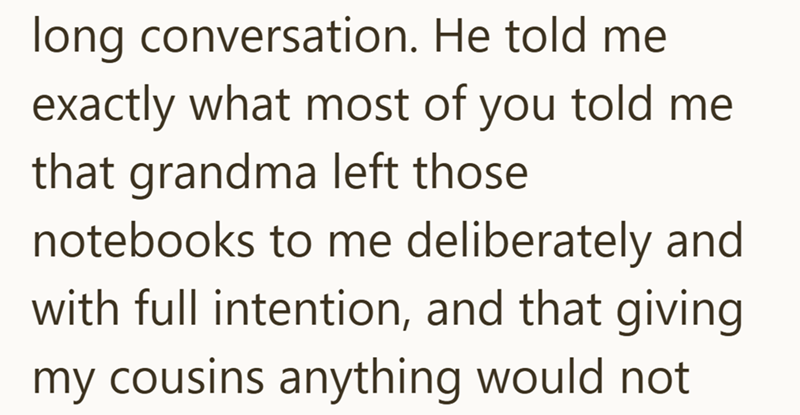 long conversation. He told me exactly what most of you told me that grandma left those notebooks to me deliberately and with full intention, and that giving my cousins anything would not