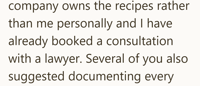 company owns the recipes rather than me personally and I have already booked a consultation with a lawyer. Several of you also suggested documenting every