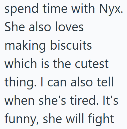spend time with Nyx. She also loves making biscuits which is the cutest thing. I can also tell when she's tired. It's funny, she will fight