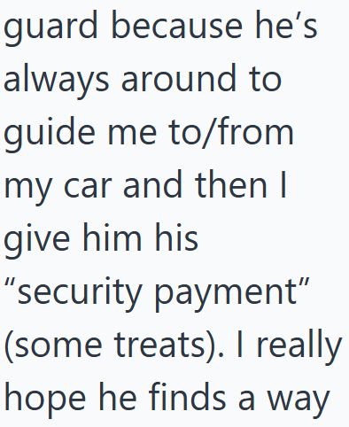guard because he's always around to guide me to/from my car and then I give him his "security payment" (some treats). I really hope he finds a way