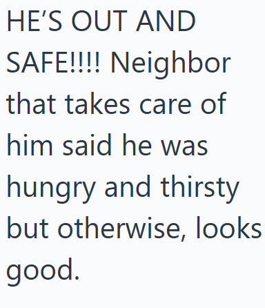 HE'S OUT AND SAFE!!!! Neighbor that takes care of him said he was hungry and thirsty but otherwise, looks good.