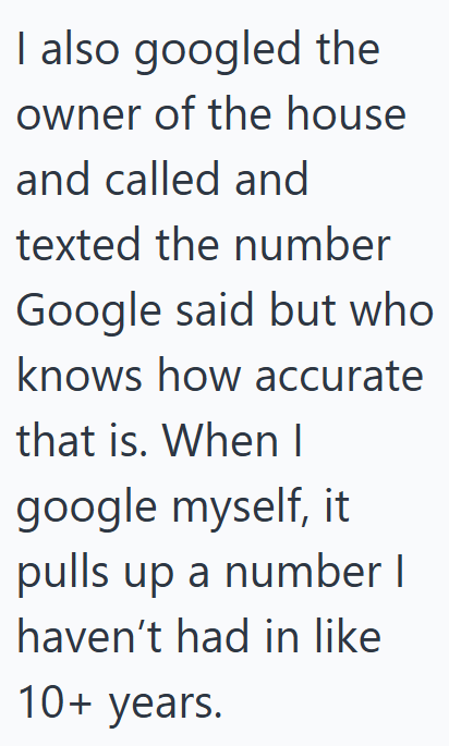 I also googled the owner of the house and called and texted the number Google said but who knows how accurate that is. When I google myself, it pulls up a number I haven't had in like 10+ years.