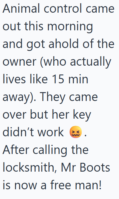 Animal control came out this morning and got ahold of the owner (who actually lives like 15 min away). They came over but her key didn't work. After calling the locksmith, Mr Boots is now a free man!
