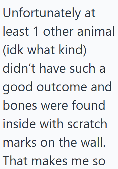 Unfortunately at least 1 other animal (idk what kind) didn't have such a good outcome and bones were found inside with scratch marks on the wall. That makes me so