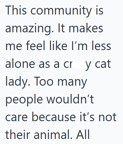 This community is amazing. It makes Ime feel like I'm less alone as a cry cat lady. Too many people wouldn't care because it's not their animal. All