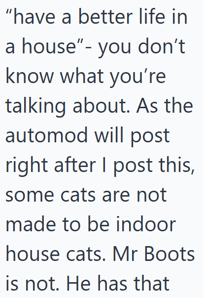 "have a better life in a house"- you don't know what you're talking about. As the automod will post right after I post this, some cats are not made to be indoor house cats. Mr Boots is not. He has that