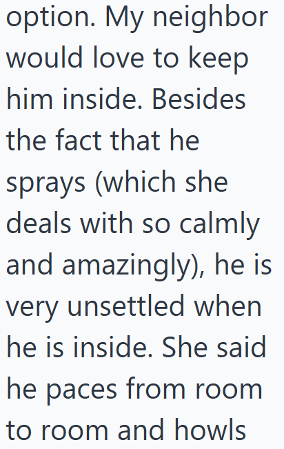 option. My neighbor would love to keep him inside. Besides the fact that he sprays (which she deals with so calmly and amazingly), he is very unsettled when he is inside. She said he paces from room to room and howls