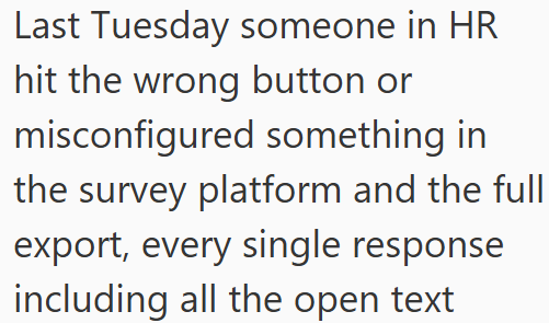 Last Tuesday someone in HR hit the wrong button or misconfigured something in the survey platform and the full export, every single response including all the open text