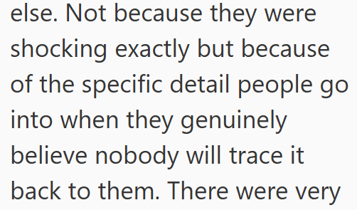 else. Not because they were shocking exactly but because of the specific detail people go into when they genuinely believe nobody will trace it back to them. There were very