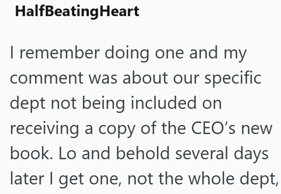 HalfBeating Heart I remember doing one and my comment was about our specific dept not being included on receiving a copy of the CEO's new book. Lo and behold several days later I get one, not the whole dept,