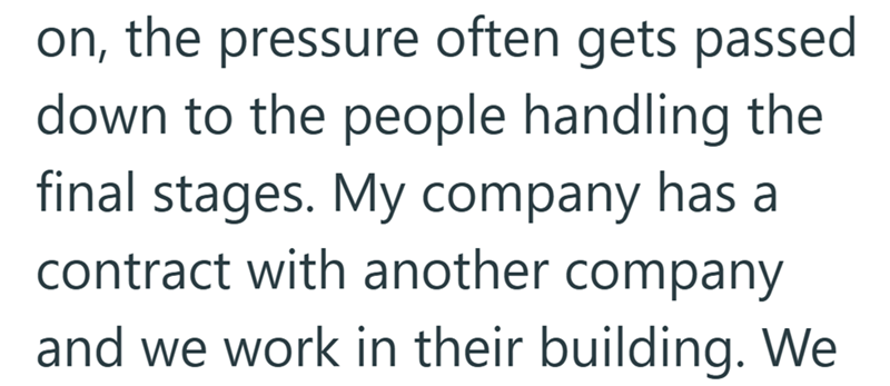 on, the pressure often gets passed down to the people handling the final stages. My company has a contract with another company and we work in their building. We
