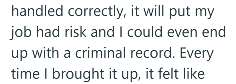 handled correctly, it will put my job had risk and I could even end up with a criminal record. Every time I brought it up, it felt like