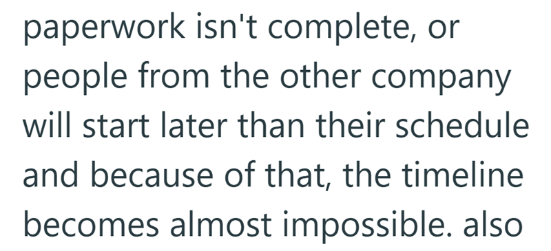 paperwork isn't complete, or people from the other company will start later than their schedule and because of that, the timeline becomes almost impossible. also