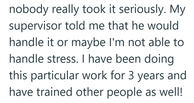 nobody really took it seriously. My supervisor told me that he would handle it or maybe I'm not able to handle stress. I have been doing this particular work for 3 years and have trained other people as well!
